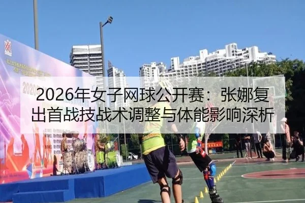 2026年女子网球公开赛：张娜复出首战技战术调整与体能影响深析